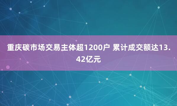 重庆碳市场交易主体超1200户 累计成交额达13.42亿元