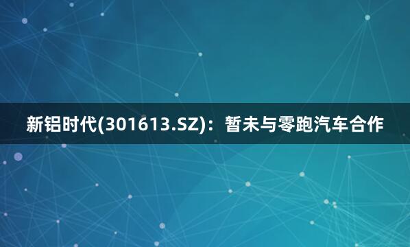 新铝时代(301613.SZ)：暂未与零跑汽车合作