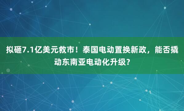 拟砸7.1亿美元救市！泰国电动置换新政，能否撬动东南亚电动化升级？
