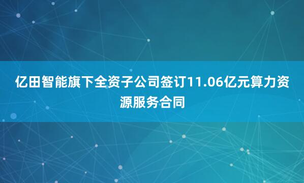 亿田智能旗下全资子公司签订11.06亿元算力资源服务合同