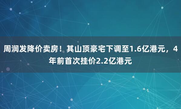 周润发降价卖房！其山顶豪宅下调至1.6亿港元，4年前首次挂价2.2亿港元