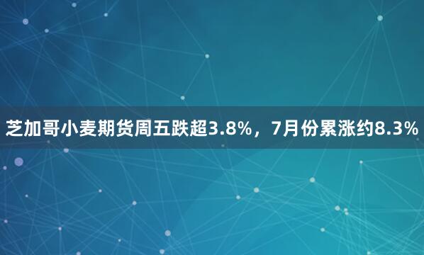 芝加哥小麦期货周五跌超3.8%,7月份累涨约8.3%