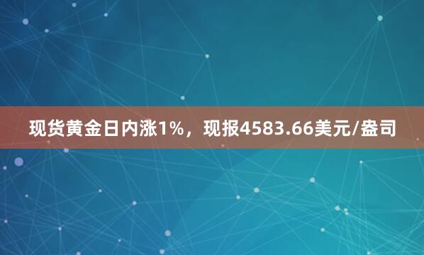 现货黄金日内涨1%,现报4583.66美元/盎司