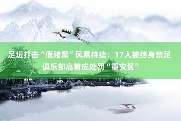 足坛打击“假赌黑”风暴持续：17人被终身禁足 俱乐部高管成处罚“重灾区”
