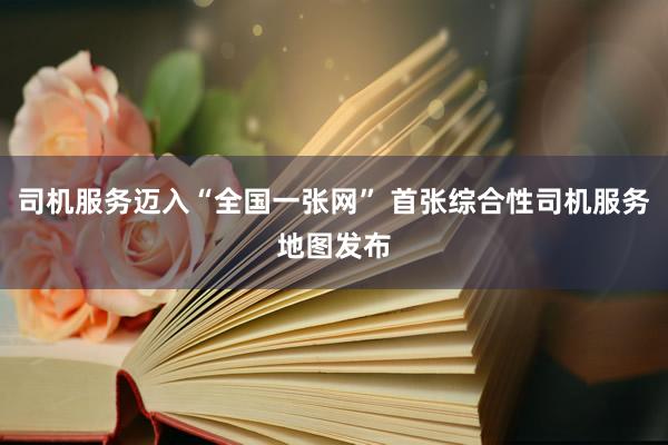 司机服务迈入“全国一张网” 首张综合性司机服务地图发布