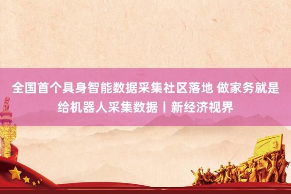 全国首个具身智能数据采集社区落地 做家务就是给机器人采集数据丨新经济视界