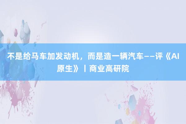 不是给马车加发动机，而是造一辆汽车——评《AI原生》丨商业高研院