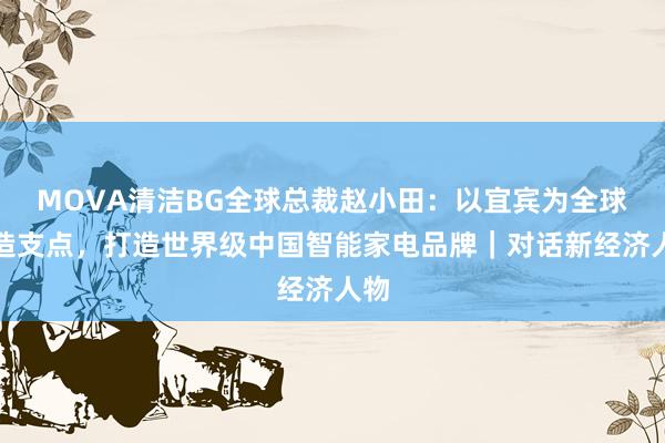 MOVA清洁BG全球总裁赵小田：以宜宾为全球制造支点，打造世界级中国智能家电品牌｜对话新经济人物