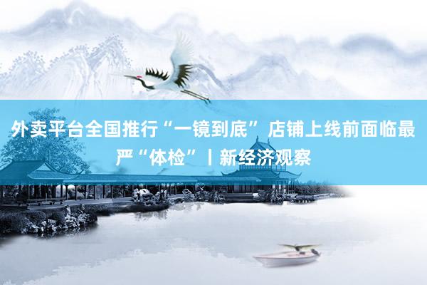 外卖平台全国推行“一镜到底” 店铺上线前面临最严“体检”丨新经济观察