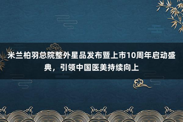 米兰柏羽总院整外星品发布暨上市10周年启动盛典，引领中国医美持续向上