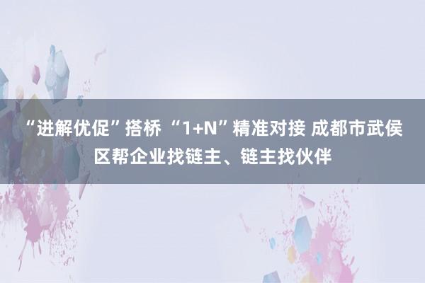 “进解优促”搭桥 “1+N”精准对接 成都市武侯区帮企业找链主、链主找伙伴