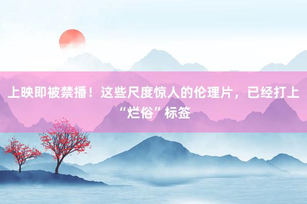 上映即被禁播！这些尺度惊人的伦理片，已经打上“烂俗”标签