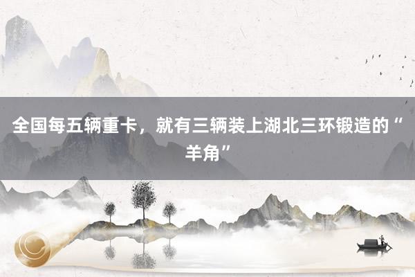全国每五辆重卡，就有三辆装上湖北三环锻造的“羊角”