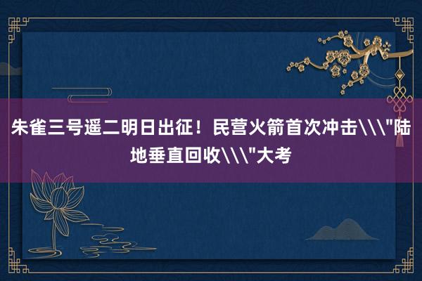 朱雀三号遥二明日出征！民营火箭首次冲击\＂陆地垂直回收\＂大考
