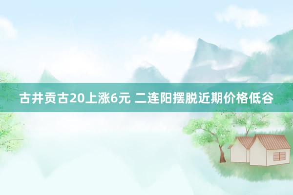 古井贡古20上涨6元 二连阳摆脱近期价格低谷
