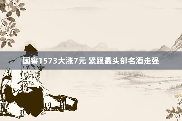 国窖1573大涨7元 紧跟最头部名酒走强