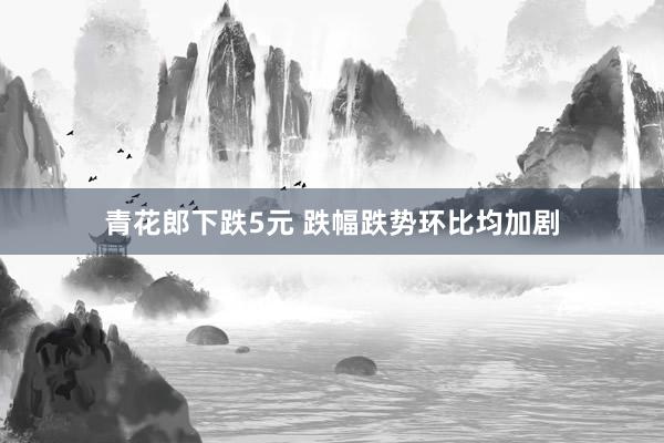 青花郎下跌5元 跌幅跌势环比均加剧