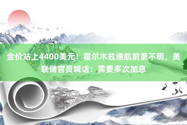 金价站上4400美元！霍尔木兹通航前景不明，美联储官员喊话：需要多次加息