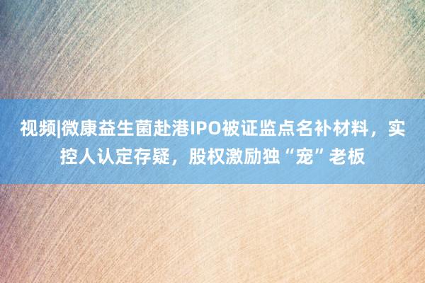 视频|微康益生菌赴港IPO被证监点名补材料，实控人认定存疑，股权激励独“宠”老板