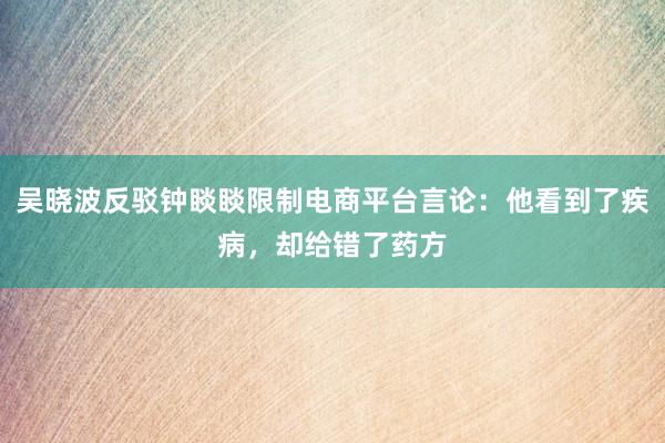 吴晓波反驳钟睒睒限制电商平台言论：他看到了疾病，却给错了药方
