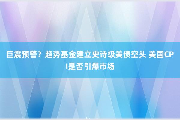 巨震预警？趋势基金建立史诗级美债空头 美国CPI是否引爆市场