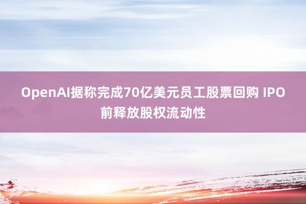 OpenAI据称完成70亿美元员工股票回购 IPO前释放股权流动性