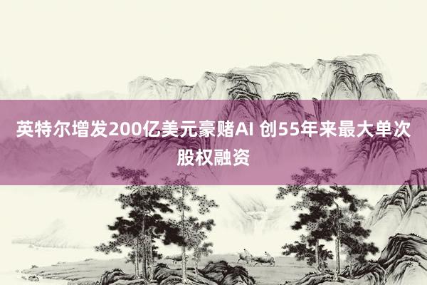 英特尔增发200亿美元豪赌AI 创55年来最大单次股权融资