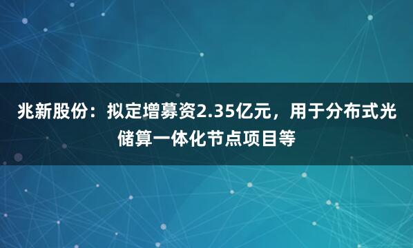 兆新股份：拟定增募资2.35亿元，用于分布式光储算一体化节点项目等
