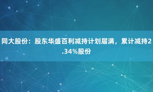 同大股份：股东华盛百利减持计划届满，累计减持2.34%股份