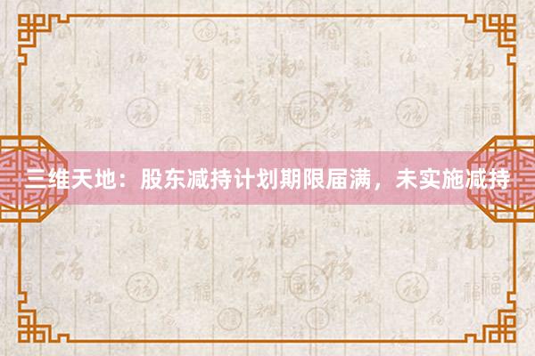 三维天地：股东减持计划期限届满，未实施减持