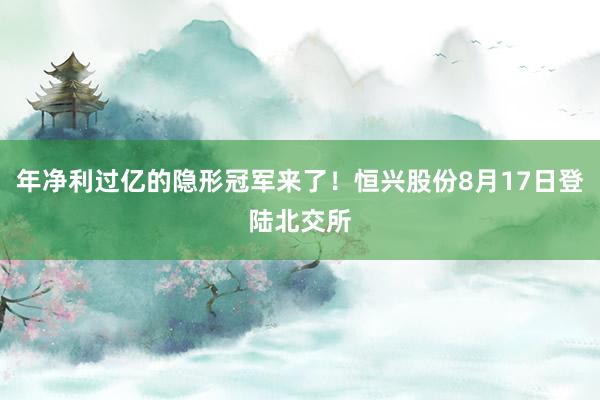 年净利过亿的隐形冠军来了！恒兴股份8月17日登陆北交所