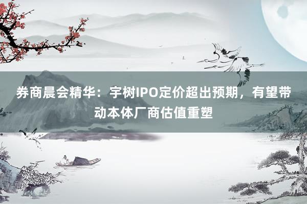 券商晨会精华：宇树IPO定价超出预期，有望带动本体厂商估值重塑
