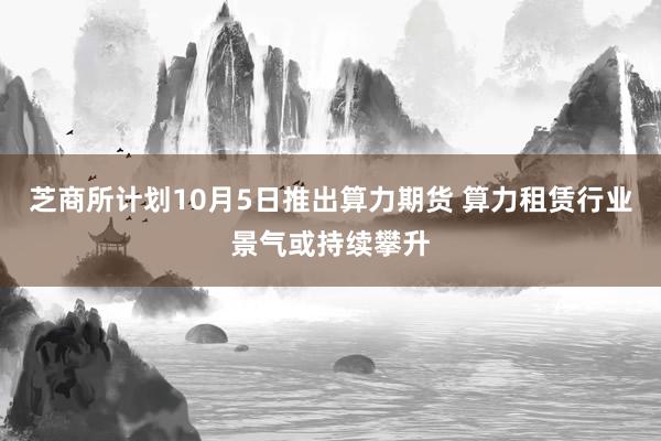 芝商所计划10月5日推出算力期货 算力租赁行业景气或持续攀升