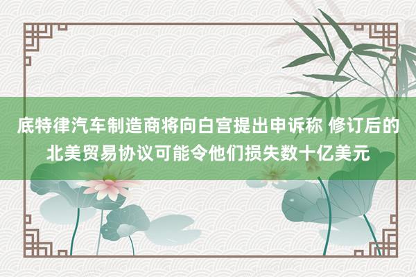 底特律汽车制造商将向白宫提出申诉称 修订后的北美贸易协议可能令他们损失数十亿美元