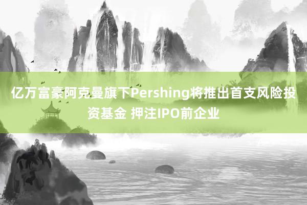 亿万富豪阿克曼旗下Pershing将推出首支风险投资基金 押注IPO前企业