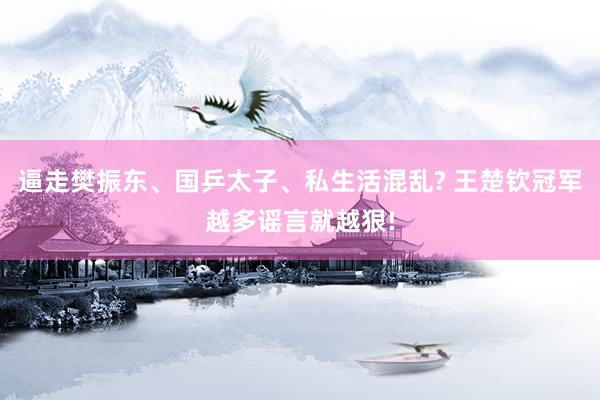 逼走樊振东、国乒太子、私生活混乱? 王楚钦冠军越多谣言就越狠!