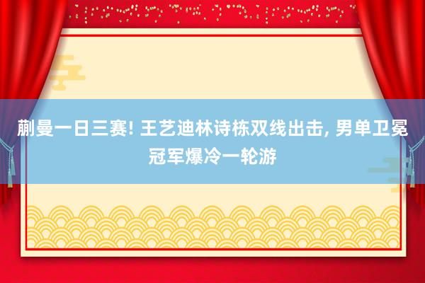 蒯曼一日三赛! 王艺迪林诗栋双线出击, 男单卫冕冠军爆冷一轮游