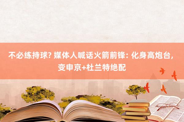 不必练持球? 媒体人喊话火箭前锋: 化身高炮台, 变申京+杜兰特绝配