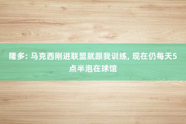 隆多: 马克西刚进联盟就跟我训练, 现在仍每天5点半泡在球馆