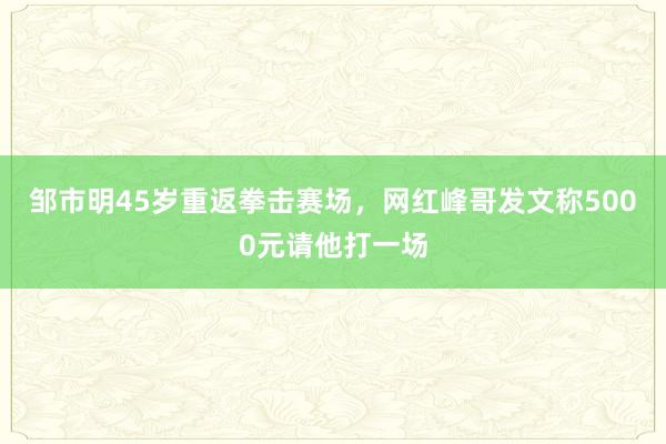 邹市明45岁重返拳击赛场，网红峰哥发文称5000元请他打一场