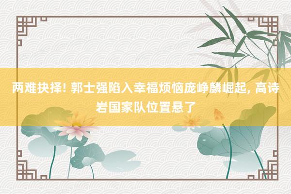 两难抉择! 郭士强陷入幸福烦恼庞峥麟崛起, 高诗岩国家队位置悬了
