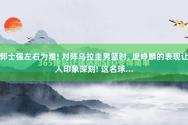 郭士强左右为难! 对阵乌拉圭男篮时, 庞峥麟的表现让人印象深刻! 这名球...