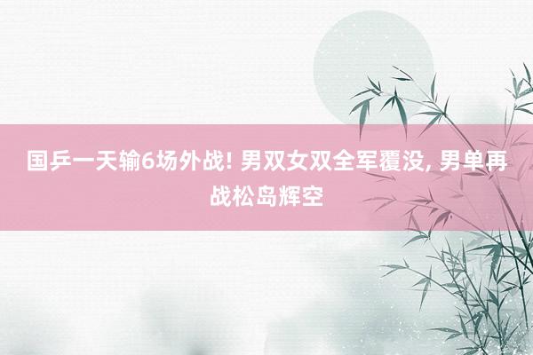 国乒一天输6场外战! 男双女双全军覆没, 男单再战松岛辉空