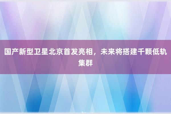 国产新型卫星北京首发亮相，未来将搭建千颗低轨集群