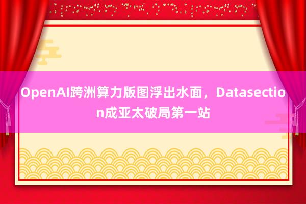 OpenAI跨洲算力版图浮出水面，Datasection成亚太破局第一站