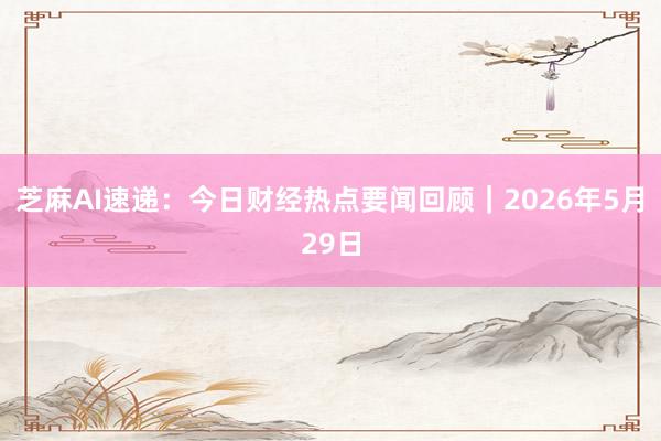 芝麻AI速递：今日财经热点要闻回顾｜2026年5月29日