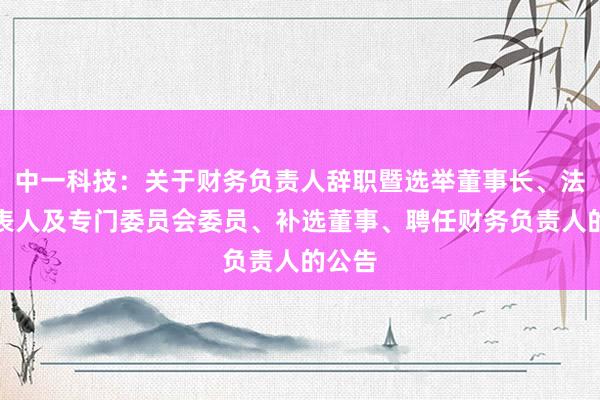 中一科技：关于财务负责人辞职暨选举董事长、法定代表人及专门委员会委员、补选董事、聘任财务负责人的公告