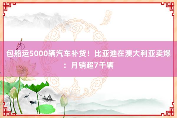 包船运5000辆汽车补货！比亚迪在澳大利亚卖爆：月销超7千辆