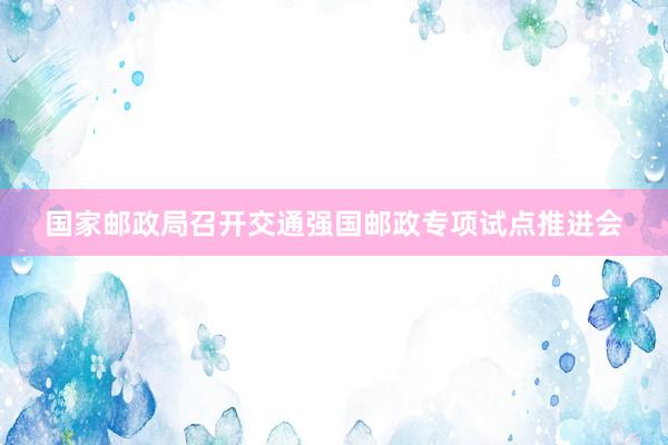 国家邮政局召开交通强国邮政专项试点推进会