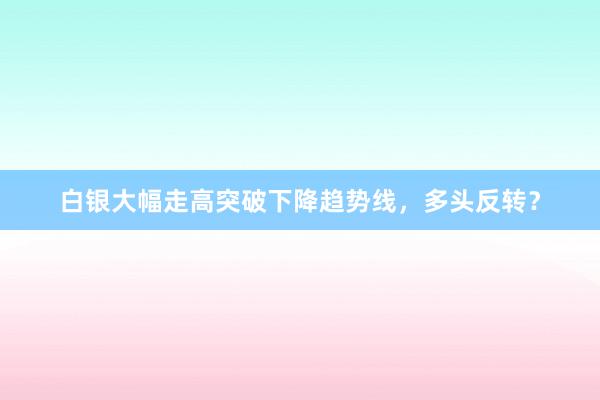 白银大幅走高突破下降趋势线，多头反转？